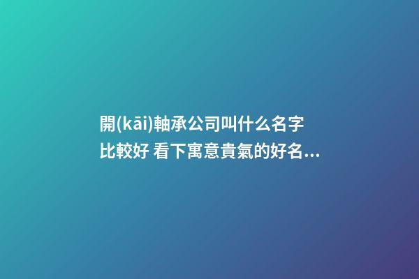 開(kāi)軸承公司叫什么名字比較好 看下寓意貴氣的好名字